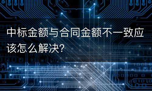 中标金额与合同金额不一致应该怎么解决？
