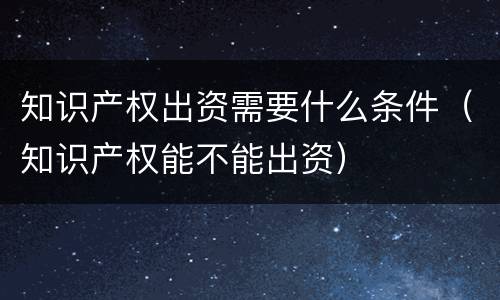 知识产权出资需要什么条件（知识产权能不能出资）