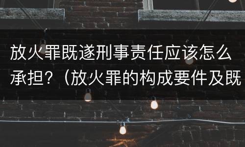 放火罪既遂刑事责任应该怎么承担?（放火罪的构成要件及既遂标准）