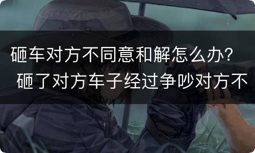 砸车对方不同意和解怎么办？ 砸了对方车子经过争吵对方不同意调解怎么办
