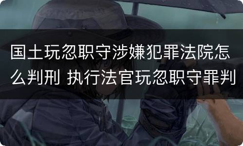 国土玩忽职守涉嫌犯罪法院怎么判刑 执行法官玩忽职守罪判例