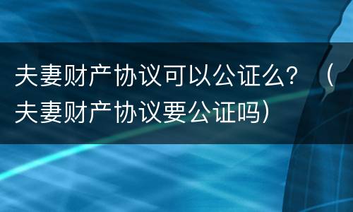 夫妻财产协议可以公证么？（夫妻财产协议要公证吗）