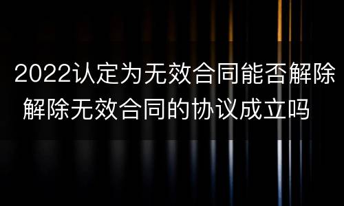 2022认定为无效合同能否解除 解除无效合同的协议成立吗