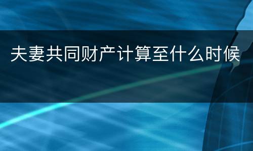 夫妻共同财产计算至什么时候