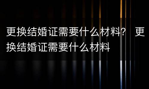 更换结婚证需要什么材料？ 更换结婚证需要什么材料