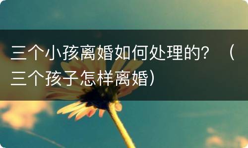 三个小孩离婚如何处理的？（三个孩子怎样离婚）