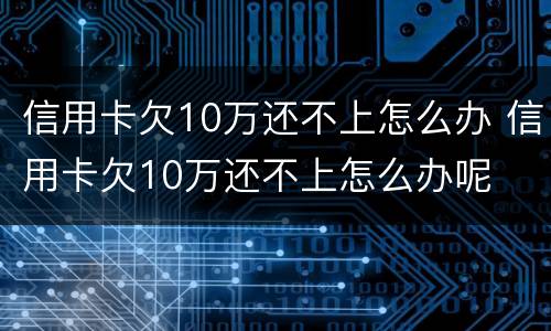 信用卡欠10万还不上怎么办 信用卡欠10万还不上怎么办呢