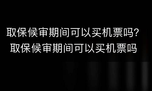 取保候审期间可以买机票吗？ 取保候审期间可以买机票吗