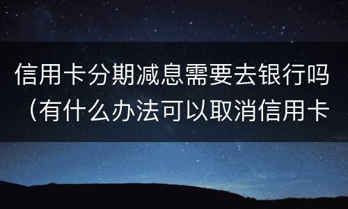 信用卡分期减息需要去银行吗（有什么办法可以取消信用卡分期）