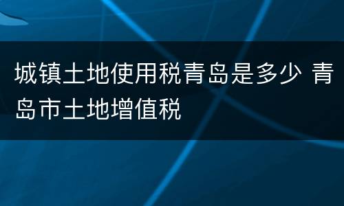 城镇土地使用税青岛是多少 青岛市土地增值税