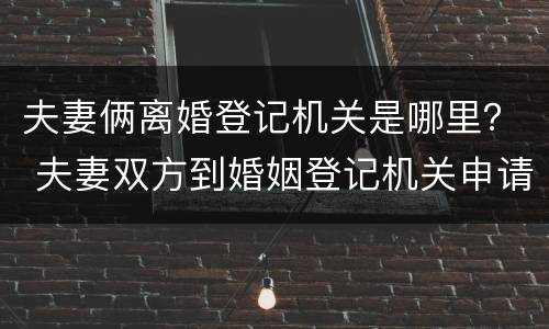 夫妻俩离婚登记机关是哪里？ 夫妻双方到婚姻登记机关申请离婚,不需要查明