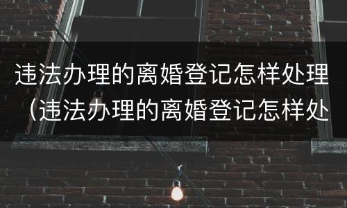 违法办理的离婚登记怎样处理（违法办理的离婚登记怎样处理呢）