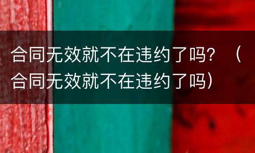合同无效就不在违约了吗？（合同无效就不在违约了吗）