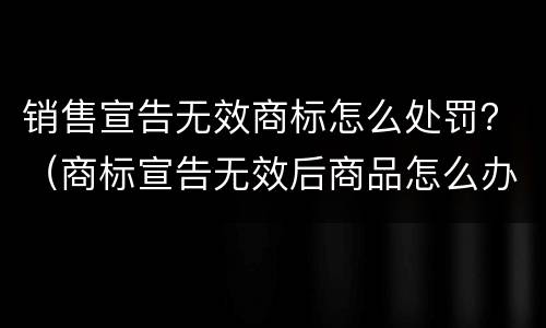 销售宣告无效商标怎么处罚？（商标宣告无效后商品怎么办）