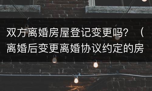 双方离婚房屋登记变更吗？（离婚后变更离婚协议约定的房产）