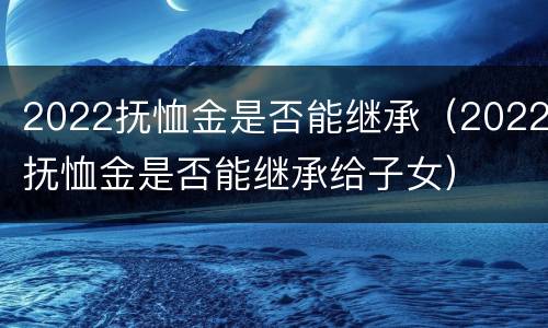 2022抚恤金是否能继承（2022抚恤金是否能继承给子女）