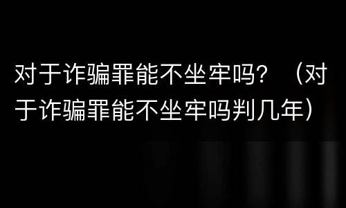 对于诈骗罪能不坐牢吗？（对于诈骗罪能不坐牢吗判几年）