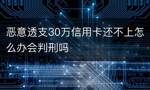 恶意透支30万信用卡还不上怎么办会判刑吗