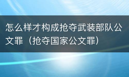 怎么样才构成抢夺武装部队公文罪（抢夺国家公文罪）