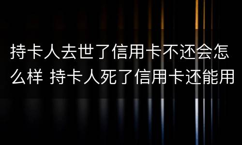 持卡人去世了信用卡不还会怎么样 持卡人死了信用卡还能用吗