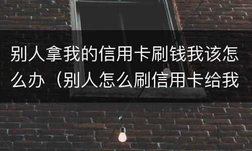 别人拿我的信用卡刷钱我该怎么办（别人怎么刷信用卡给我钱）