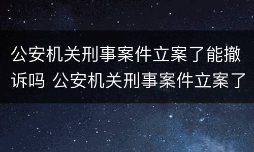 公安机关刑事案件立案了能撤诉吗 公安机关刑事案件立案了能撤诉吗知乎