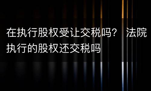 在执行股权受让交税吗？ 法院执行的股权还交税吗