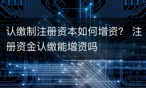 认缴制注册资本如何增资？ 注册资金认缴能增资吗