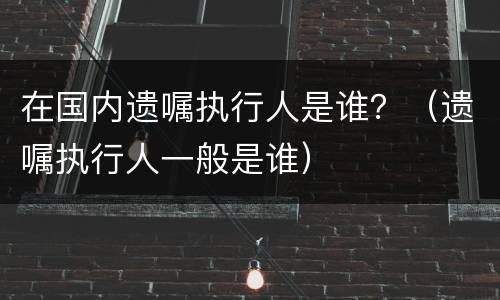 在国内遗嘱执行人是谁？（遗嘱执行人一般是谁）
