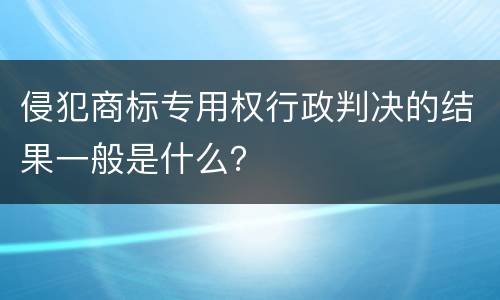 侵犯商标专用权行政判决的结果一般是什么？