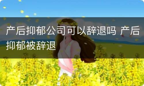 产后抑郁公司可以辞退吗 产后抑郁被辞退