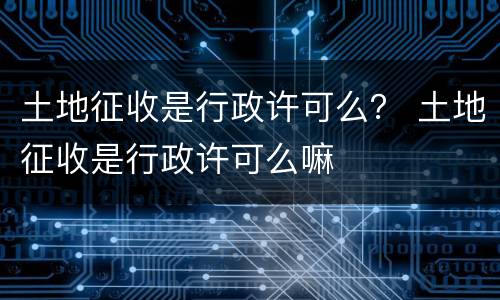 土地征收是行政许可么？ 土地征收是行政许可么嘛