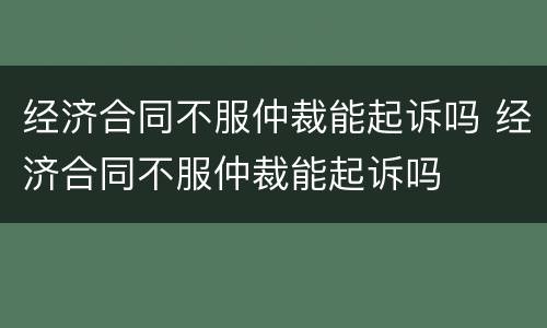 经济合同不服仲裁能起诉吗 经济合同不服仲裁能起诉吗