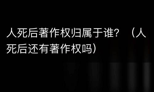 人死后著作权归属于谁？（人死后还有著作权吗）