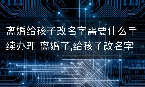 离婚给孩子改名字需要什么手续办理 离婚了,给孩子改名字需要什么手续