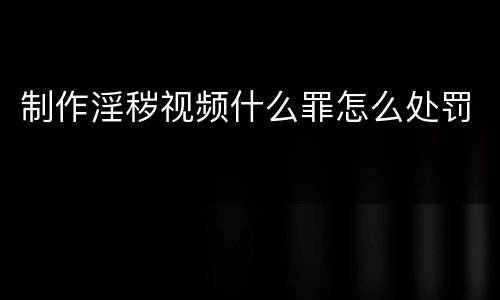 制作淫秽视频什么罪怎么处罚