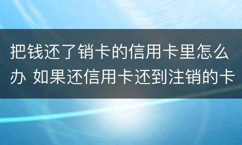 把钱还了销卡的信用卡里怎么办 如果还信用卡还到注销的卡怎么处理
