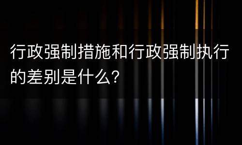 行政强制措施和行政强制执行的差别是什么？