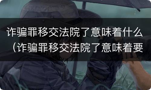 诈骗罪移交法院了意味着什么（诈骗罪移交法院了意味着要判刑了吗）