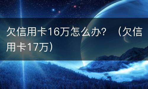 欠信用卡16万怎么办？（欠信用卡17万）