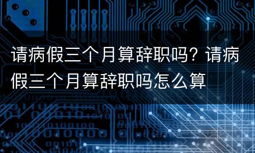 请病假三个月算辞职吗? 请病假三个月算辞职吗怎么算