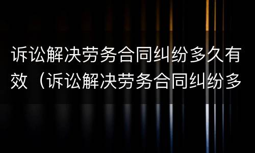 诉讼解决劳务合同纠纷多久有效（诉讼解决劳务合同纠纷多久有效果）