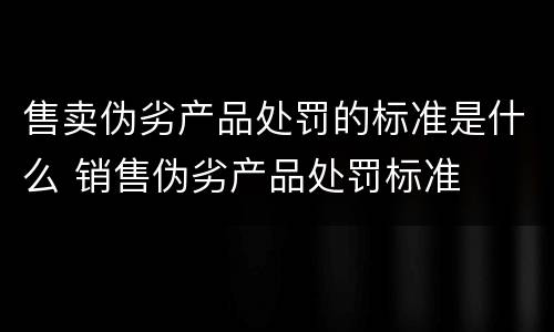 售卖伪劣产品处罚的标准是什么 销售伪劣产品处罚标准