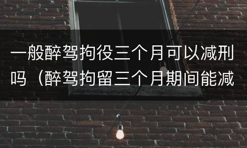 一般醉驾拘役三个月可以减刑吗（醉驾拘留三个月期间能减刑吗）
