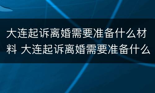 大连起诉离婚需要准备什么材料 大连起诉离婚需要准备什么材料呢