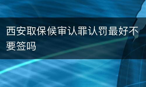 西安取保候审认罪认罚最好不要签吗