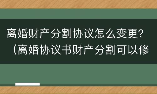 离婚财产分割协议怎么变更？（离婚协议书财产分割可以修改吗）