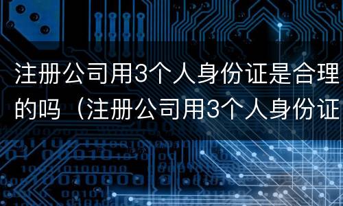 注册公司用3个人身份证是合理的吗（注册公司用3个人身份证是合理的吗怎么办）