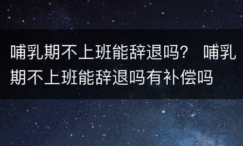 哺乳期不上班能辞退吗？ 哺乳期不上班能辞退吗有补偿吗