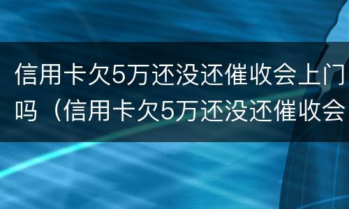 信用卡欠5万还没还催收会上门吗（信用卡欠5万还没还催收会上门吗怎么办）